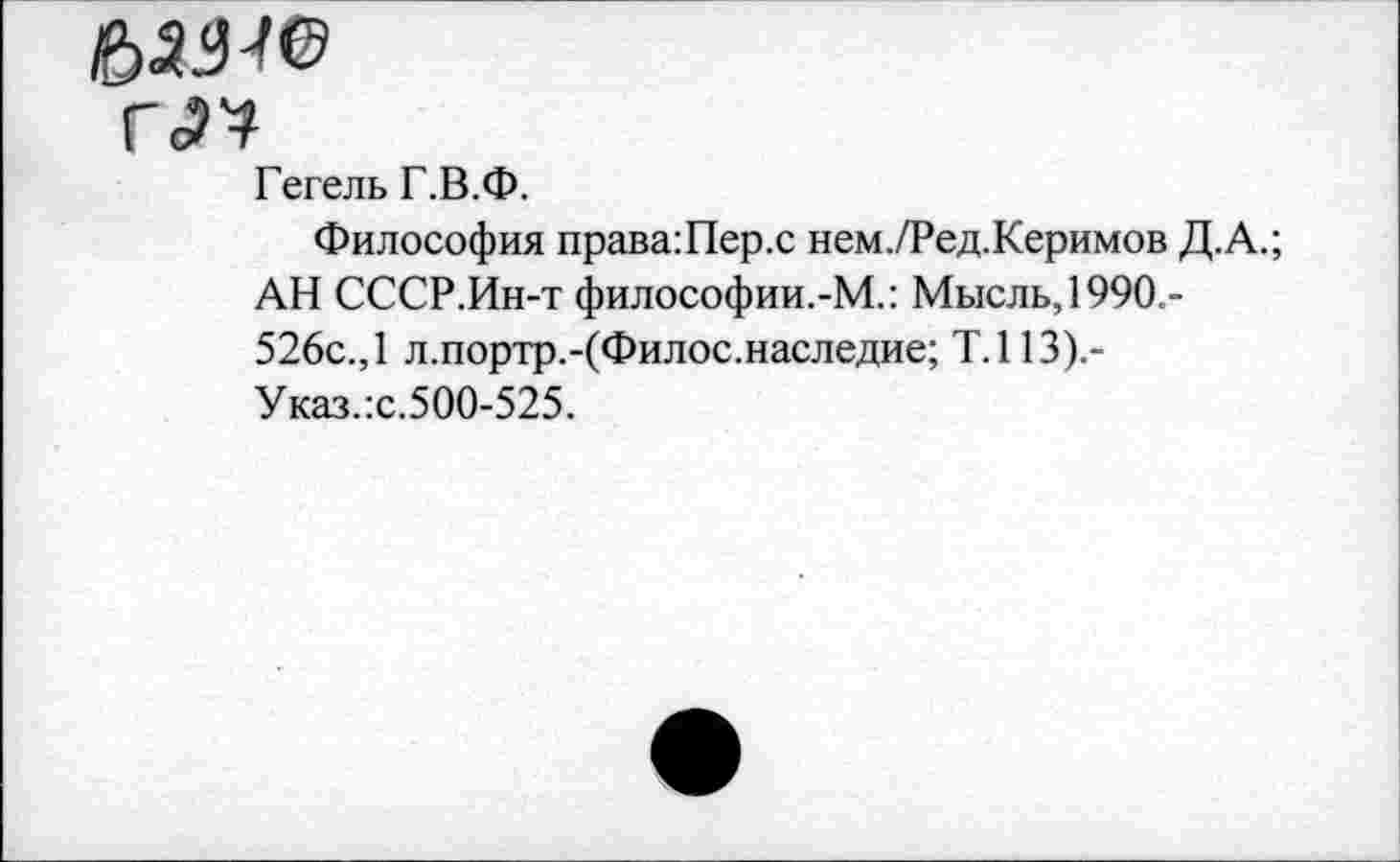 ﻿Ы9-Ю
Г<П
Гегель Г.В.Ф.
Философия права:Пер.с нем./Ред.Керимов Д.А.;
АН СССР.Ин-т философии.-М.: Мысль, 1990.-526с., 1 л.портр.-(Филос.наследие; Т.113).-Указ.:с.500-525.